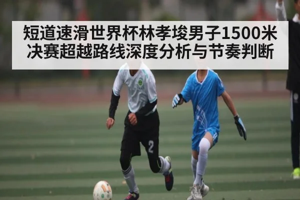 短道速滑世界杯林孝埈男子1500米决赛超越路线深度分析与节奏判断