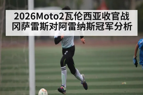 2026Moto2瓦伦西亚收官战 冈萨雷斯对阿雷纳斯冠军分析